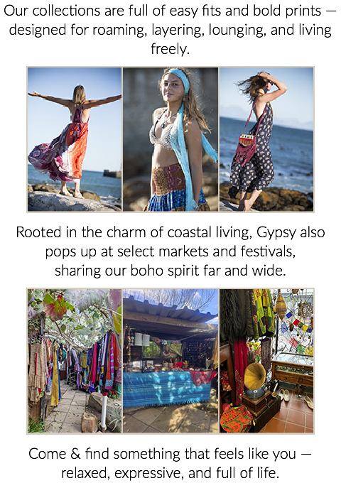 Our collections are full of easy fits and bold prints — designed for roaming, layering, lounging, and living freely. ﷯Rooted in the charm of coastal living, Gypsy also pops up at select markets and festivals, sharing our boho spirit far and wide. ﷯Come & find something that feels like you — relaxed, expressive, and full of life.